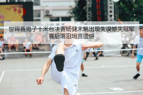 世锦赛男子十米台决赛杨健末跳出现失误憾失冠军赛后落泪坦言遗憾